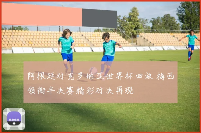 阿根廷对克罗地亚世界杯回放 梅西领衔半决赛精彩对决再现