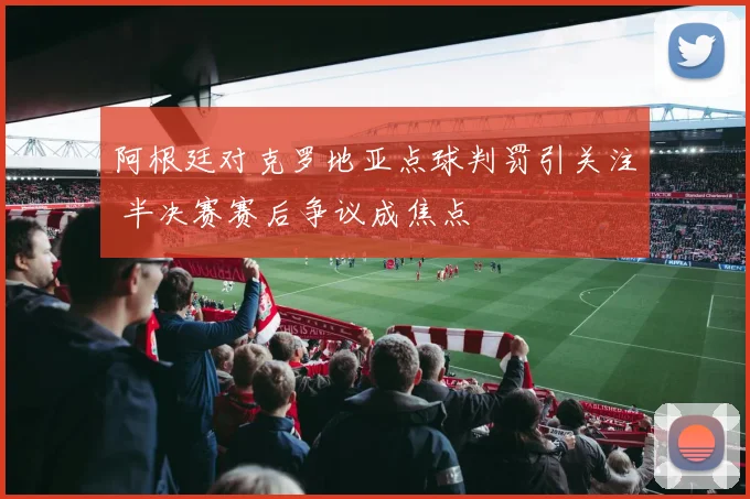 阿根廷对克罗地亚点球判罚引关注 半决赛赛后争议成焦点