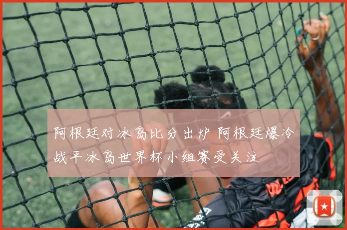 阿根廷对冰岛比分出炉 阿根廷爆冷战平冰岛世界杯小组赛受关注