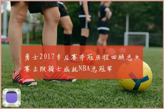 勇士2017季后赛夺冠历程回顾总决赛击败骑士成就NBA总冠军