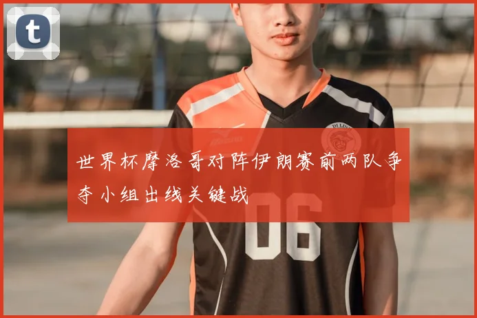世界杯摩洛哥对阵伊朗赛前两队争夺小组出线关键战