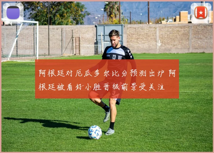 阿根廷对厄瓜多尔比分预测出炉 阿根廷被看好小胜晋级前景受关注