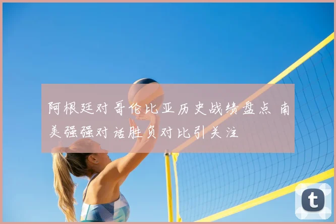 阿根廷对哥伦比亚历史战绩盘点 南美强强对话胜负对比引关注