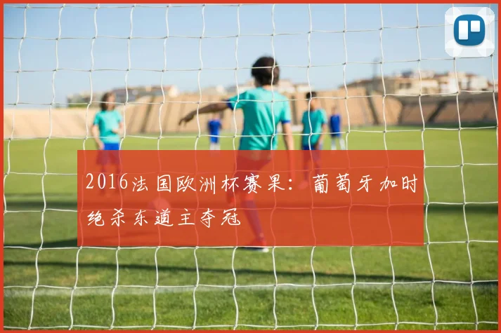 2016法国欧洲杯赛果：葡萄牙加时绝杀东道主夺冠