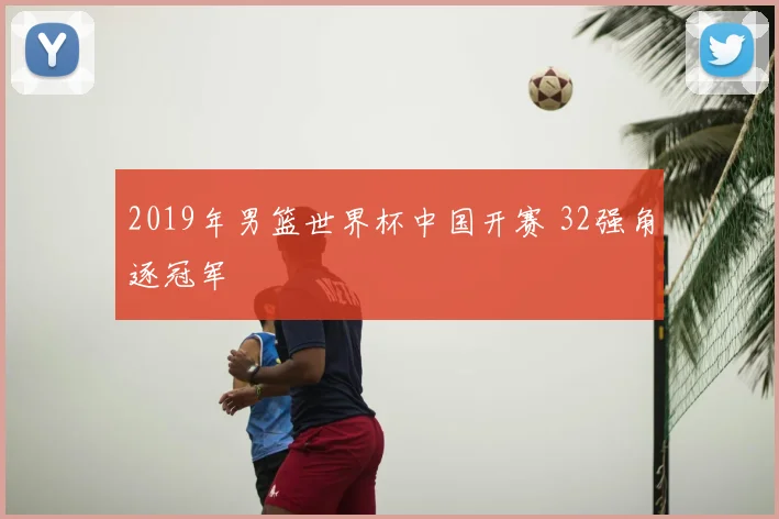 2019年男篮世界杯中国开赛 32强角逐冠军