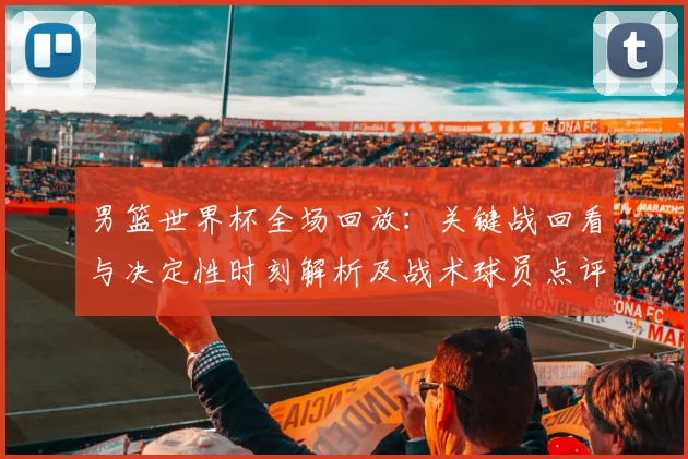 男篮世界杯全场回放：关键战回看与决定性时刻解析及战术球员点评