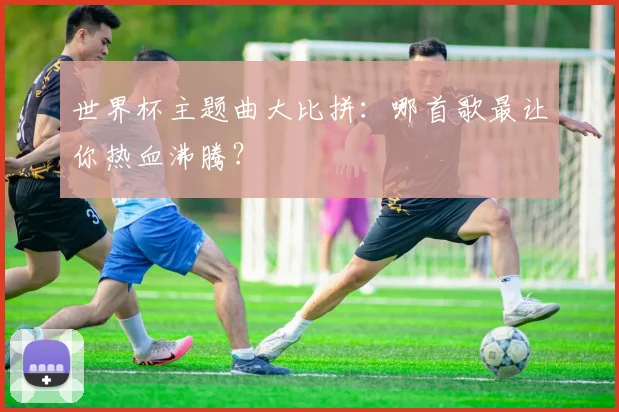 世界杯主题曲大比拼：哪首歌最让你热血沸腾？