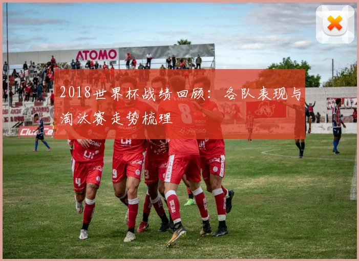 2018世界杯战绩回顾：各队表现与淘汰赛走势梳理