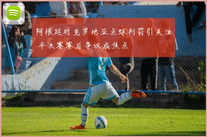 阿根廷对克罗地亚点球判罚引关注 半决赛赛后争议成焦点