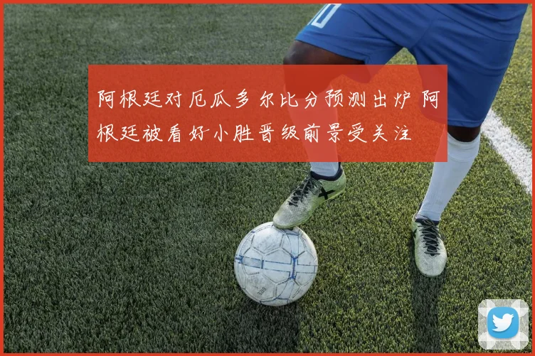 阿根廷对厄瓜多尔比分预测出炉 阿根廷被看好小胜晋级前景受关注