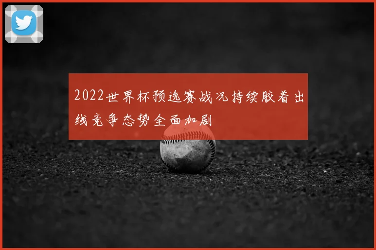 2022世界杯预选赛战况持续胶着出线竞争态势全面加剧