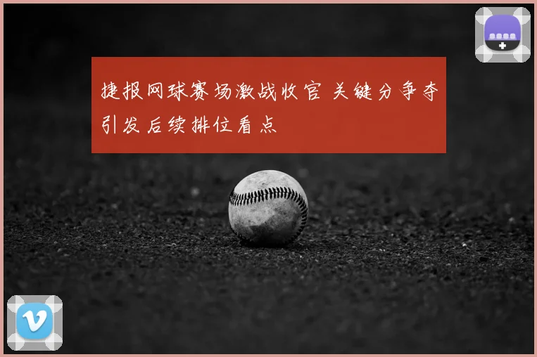 捷报网球赛场激战收官 关键分争夺引发后续排位看点