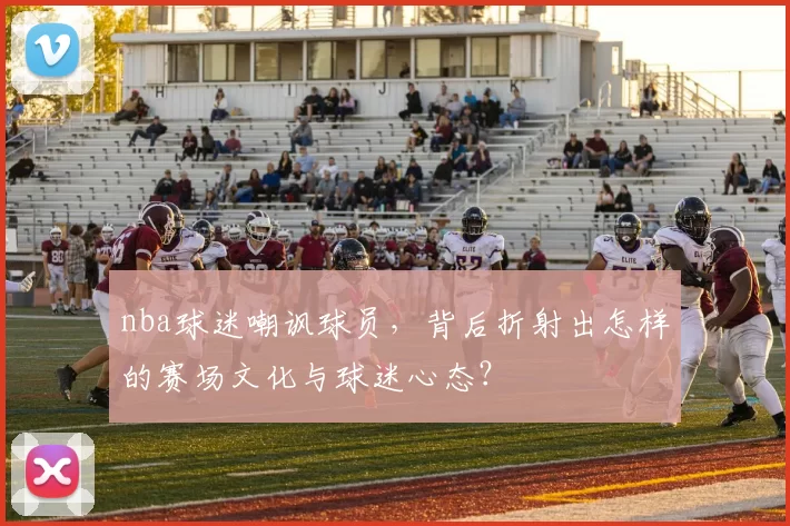 nba球迷嘲讽球员，背后折射出怎样的赛场文化与球迷心态？