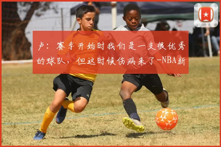 卢:赛季开始时我们是一支很优秀的球队,但这时候伤病来了-NBA新闻