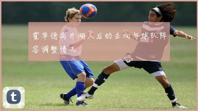 霍华德离开湖人后的去向与球队阵容调整情况