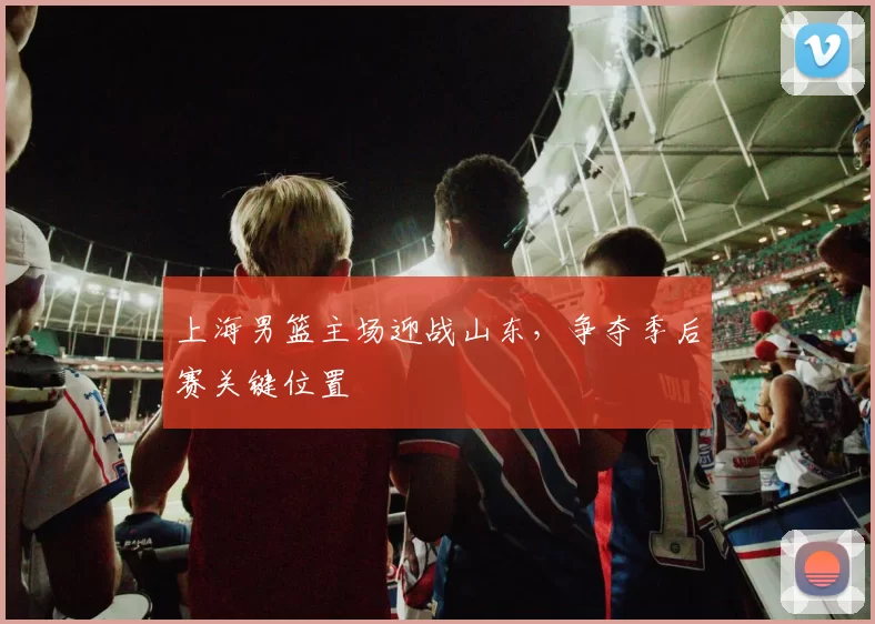 上海男篮主场迎战山东，争夺季后赛关键位置