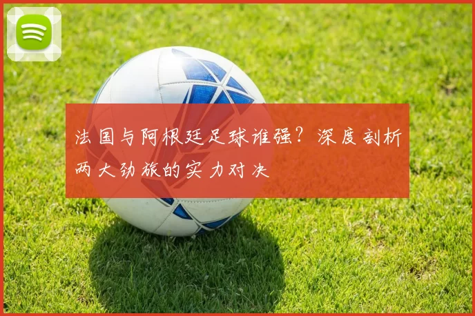 法国与阿根廷足球谁强?深度剖析两大劲旅的实力对决