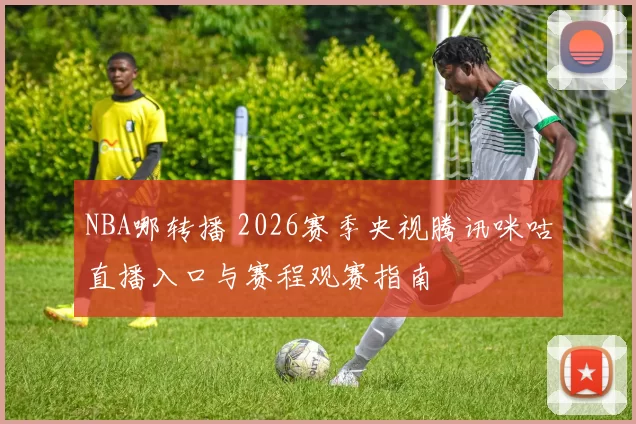 NBA哪转播 2026赛季央视腾讯咪咕直播入口与赛程观赛指南