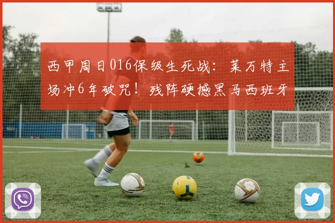 西甲周日016保级生死战：莱万特主场冲6年破咒！残阵硬撼黑马西班牙人，比分前瞻_客场_欧冠_瓦伦西亚