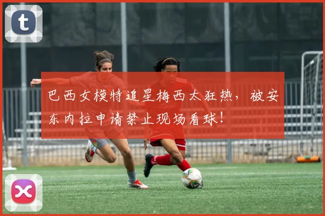 巴西女模特追星梅西太狂热，被安东内拉申请禁止现场看球！