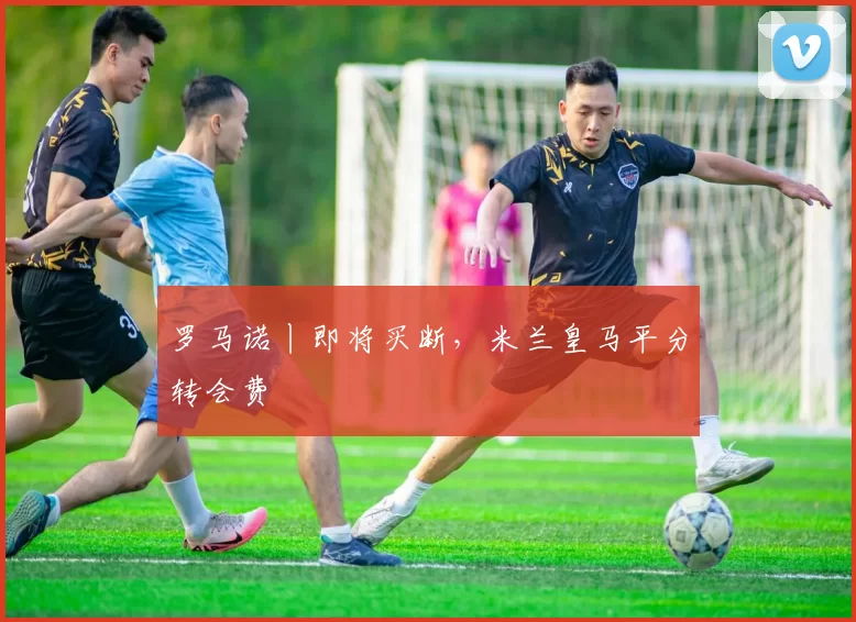 罗马诺丨即将买断,米兰皇马平分转会费