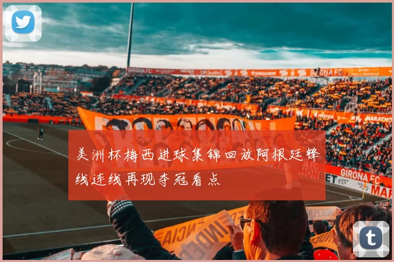 美洲杯梅西进球集锦回放阿根廷锋线连线再现夺冠看点