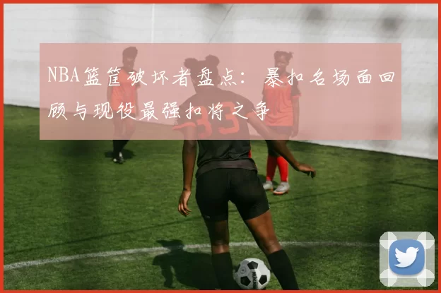 NBA篮筐破坏者盘点：暴扣名场面回顾与现役最强扣将之争