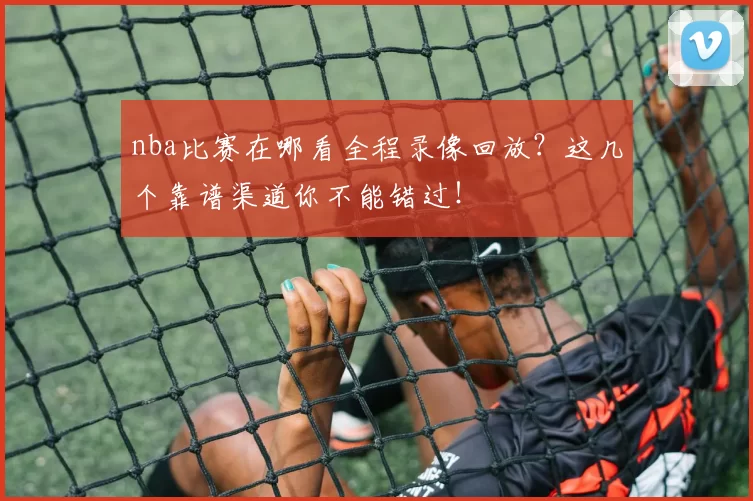 nba比赛在哪看全程录像回放?这几个靠谱渠道你不能错过!