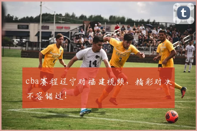 cba赛程辽宁对福建视频,精彩对决不容错过!