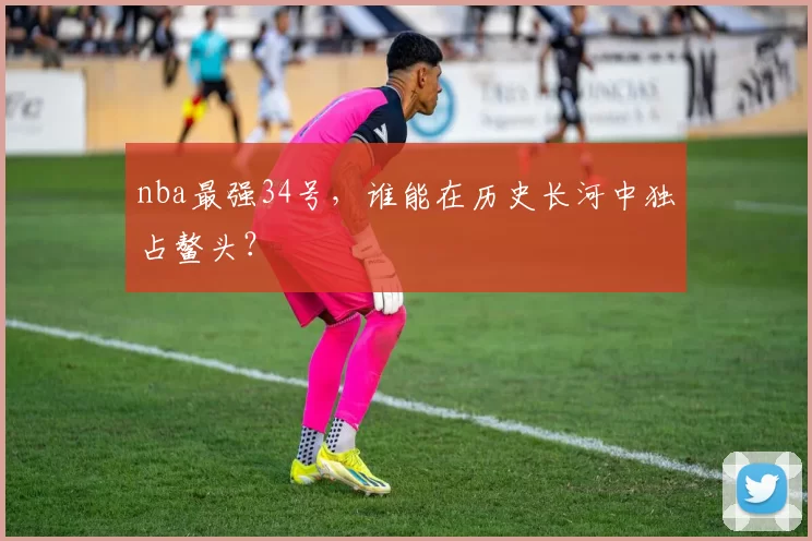 nba最强34号，谁能在历史长河中独占鳌头？