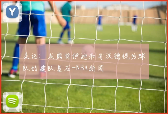 美记：灰熊将伊迪和考沃德视为球队的建队基石-NBA新闻