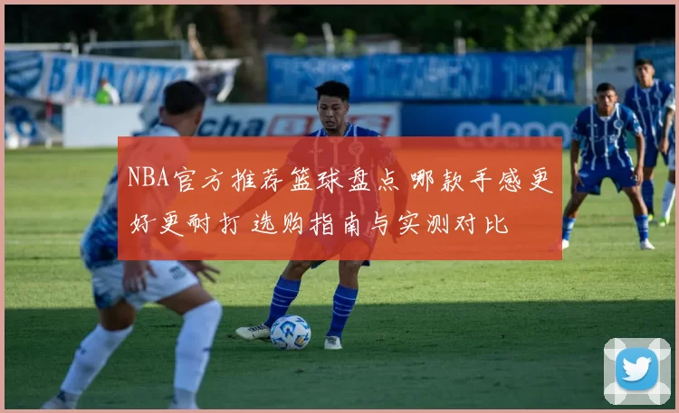 NBA官方推荐篮球盘点 哪款手感更好更耐打 选购指南与实测对比