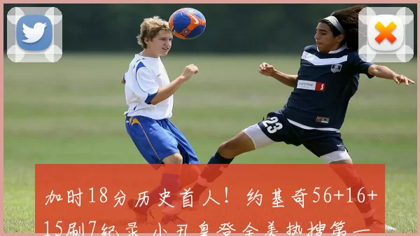 加时18分历史首人!约基奇56+16+15刷7纪录 小丑皇登全美热搜第一