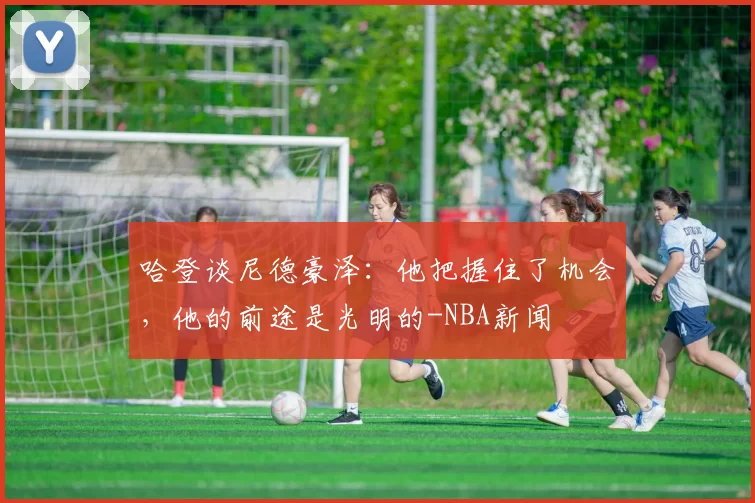 哈登谈尼德豪泽:他把握住了机会,他的前途是光明的-NBA新闻