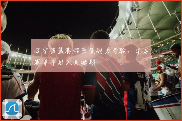 辽宁男篮赛程密集战力考验，季后赛争夺进入关键期