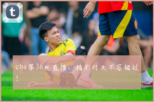 cba第36轮直播,精彩对决不容错过!