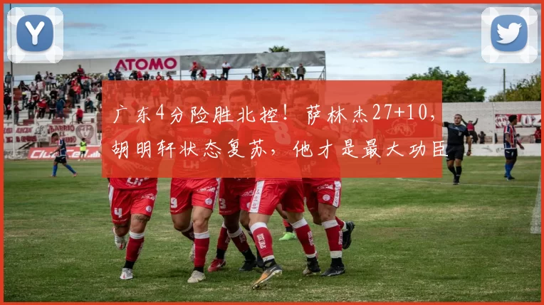 广东4分险胜北控！萨林杰27+10，胡明轩状态复苏，他才是最大功臣