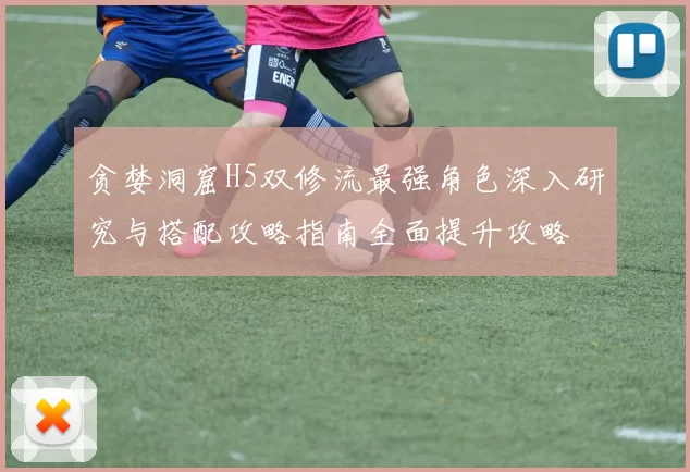 贪婪洞窟H5双修流最强角色深入研究与搭配攻略指南全面提升攻略