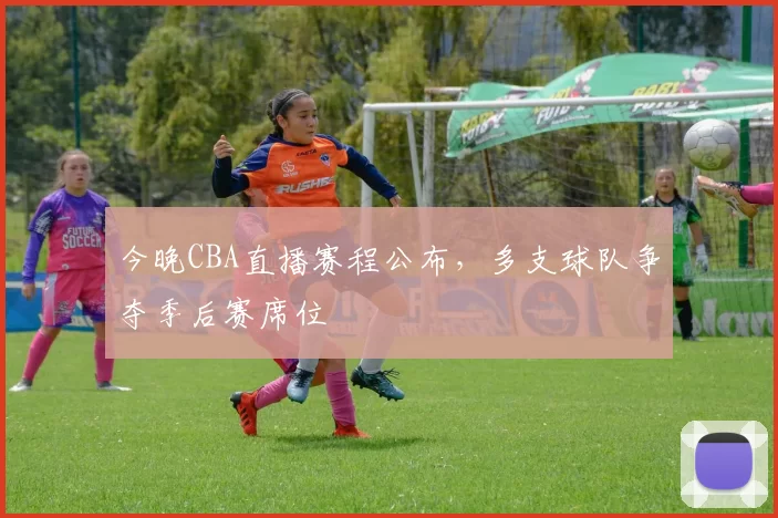 今晚CBA直播赛程公布，多支球队争夺季后赛席位