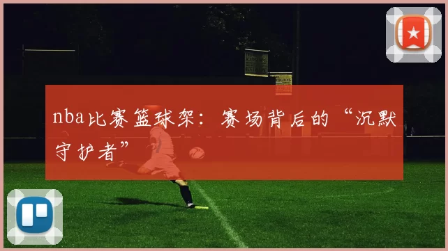 nba比赛篮球架：赛场背后的“沉默守护者”