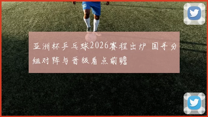 亚洲杯乒乓球2026赛程出炉 国手分组对阵与晋级看点前瞻