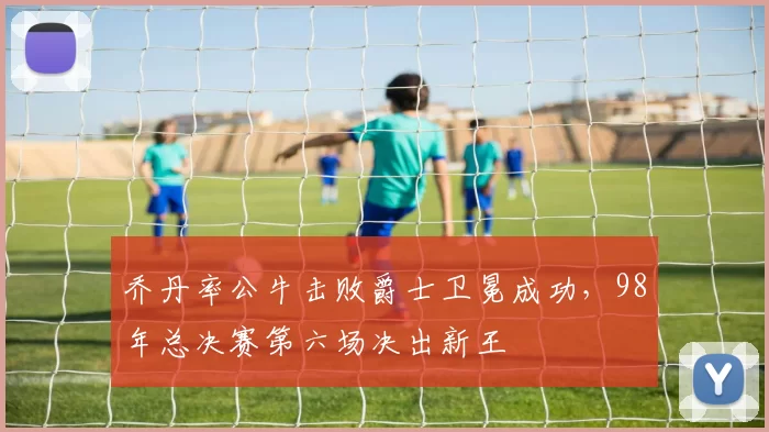 乔丹率公牛击败爵士卫冕成功,98年总决赛第六场决出新王