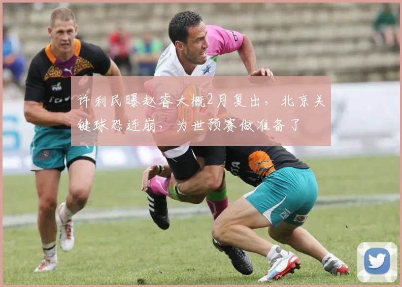 许利民曝赵睿大概2月复出,北京关键球恐连崩,为世预赛做准备了